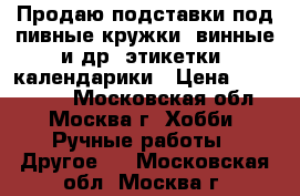 Продаю подставки под пивные кружки, винные и др. этикетки, календарики › Цена ­ 200-1500 - Московская обл., Москва г. Хобби. Ручные работы » Другое   . Московская обл.,Москва г.